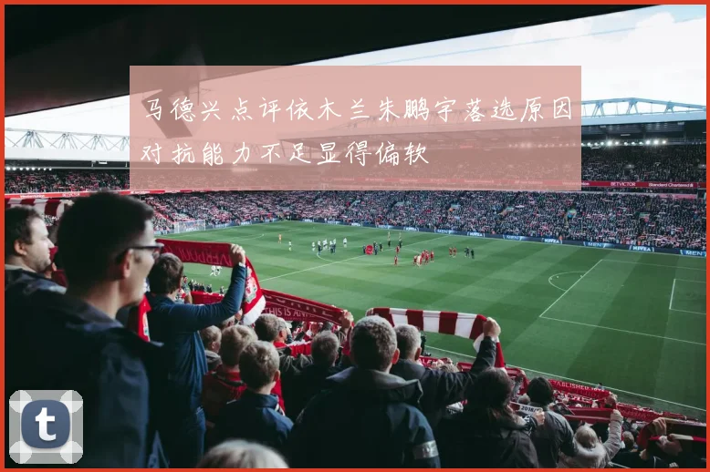马德兴点评依木兰朱鹏宇落选原因对抗能力不足显得偏软