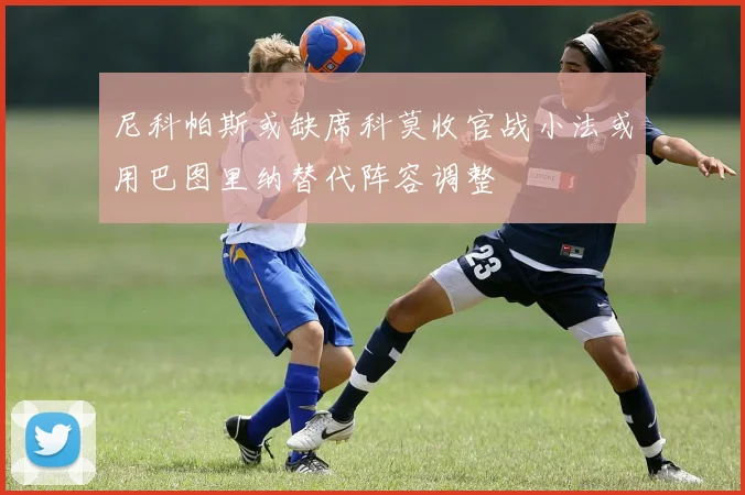 尼科帕斯或缺席科莫收官战小法或用巴图里纳替代阵容调整