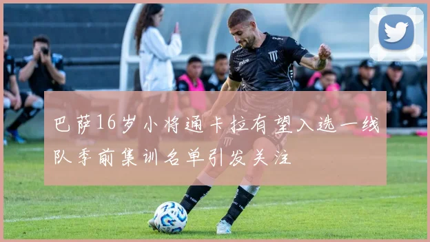巴萨16岁小将通卡拉有望入选一线队季前集训名单引发关注