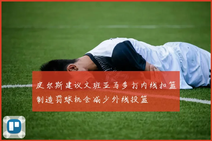 皮尔斯建议文班亚马多打内线扣篮制造罚球机会减少外线投篮