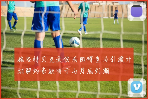施洛特贝克受伤或阻碍皇马引援计划解约条款将于七月底到期