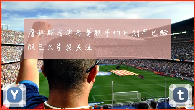 詹姆斯与字母哥联手的计划早已酝酿已久引发关注