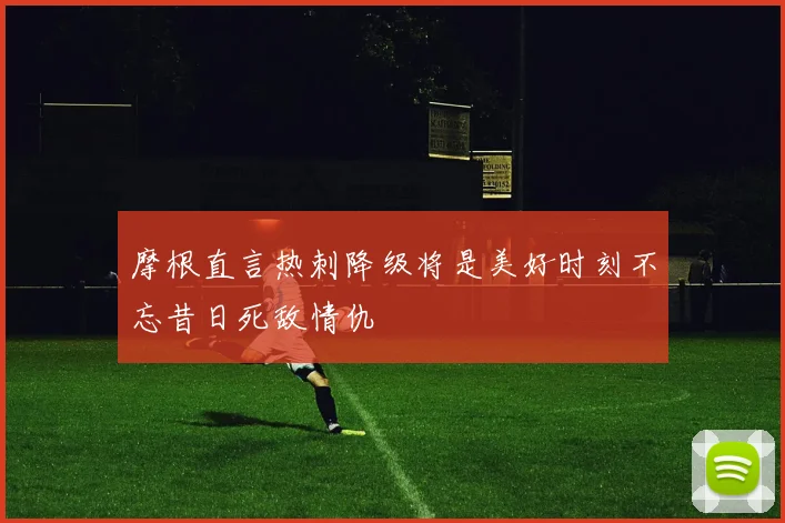 摩根直言热刺降级将是美好时刻不忘昔日死敌情仇