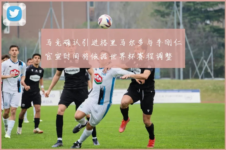 马竞确认引进格里马尔多与李刚仁官宣时间将依据世界杯赛程调整