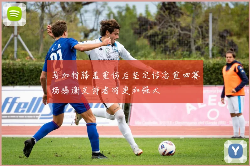 乌加特膝盖重伤后坚定信念重回赛场感谢支持者将更加强大