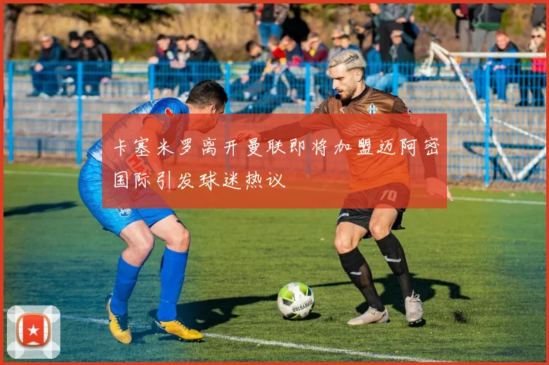 卡塞米罗离开曼联即将加盟迈阿密国际引发球迷热议