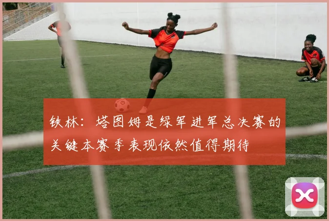 铁林：塔图姆是绿军进军总决赛的关键本赛季表现依然值得期待