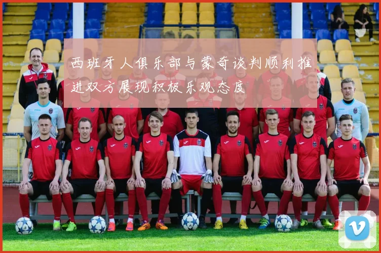 西班牙人俱乐部与蒙奇谈判顺利推进双方展现积极乐观态度