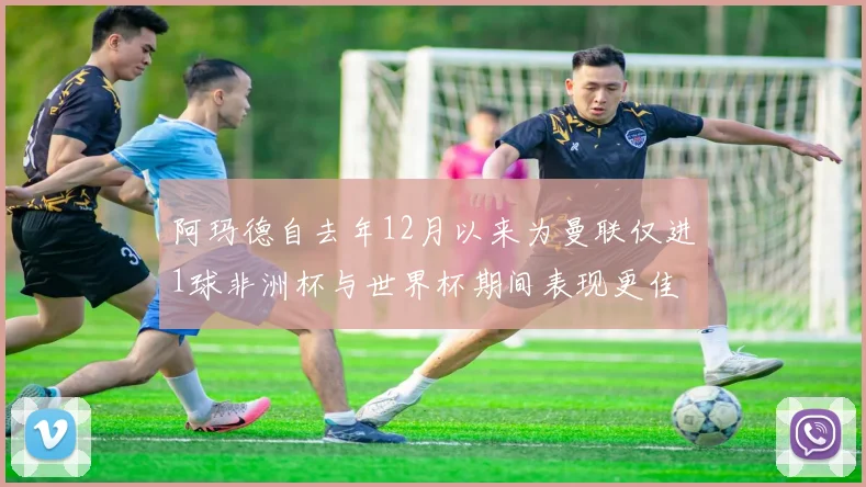 阿玛德自去年12月以来为曼联仅进1球非洲杯与世界杯期间表现更佳