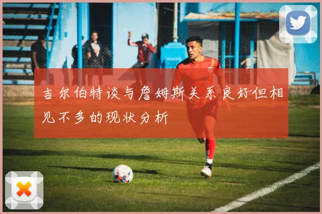 吉尔伯特谈与詹姆斯关系良好但相见不多的现状分析