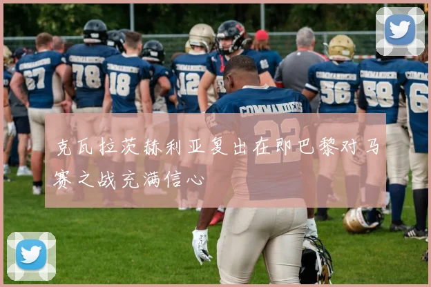 克瓦拉茨赫利亚复出在即巴黎对马赛之战充满信心