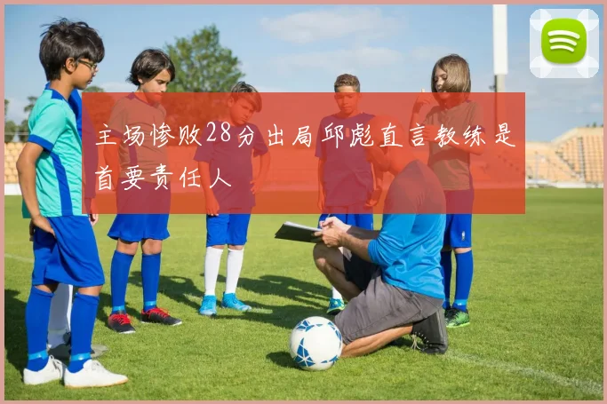 主场惨败28分出局邱彪直言教练是首要责任人