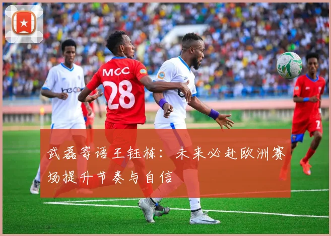 武磊寄语王钰栋：未来必赴欧洲赛场提升节奏与自信