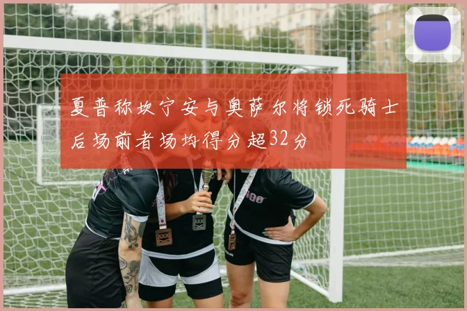 夏普称坎宁安与奥萨尔将锁死骑士后场前者场均得分超32分