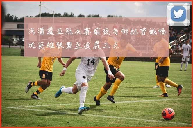 冯潇霆亚冠决赛前夜与郜林曾诚畅玩英雄联盟至凌晨三点
