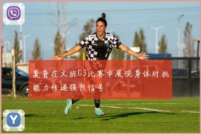 夏普在文班G3比赛中展现身体对抗能力传递强烈信号