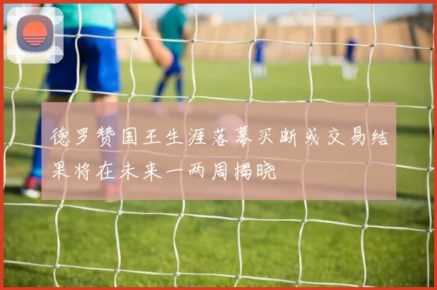 德罗赞国王生涯落幕买断或交易结果将在未来一两周揭晓
