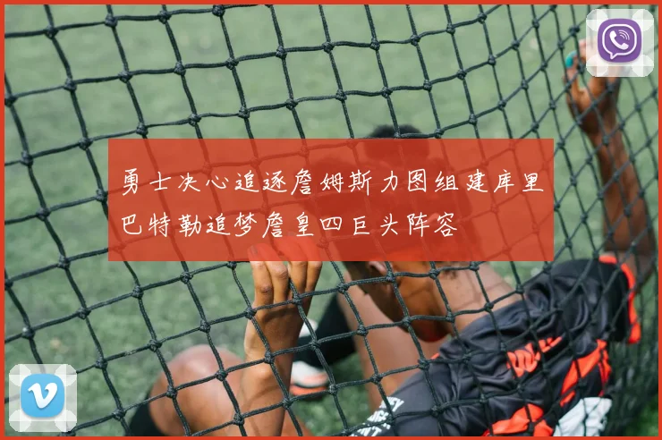 勇士决心追逐詹姆斯力图组建库里巴特勒追梦詹皇四巨头阵容
