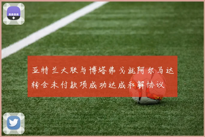 亚特兰大联与博塔弗戈就阿尔马达转会未付款项成功达成和解协议
