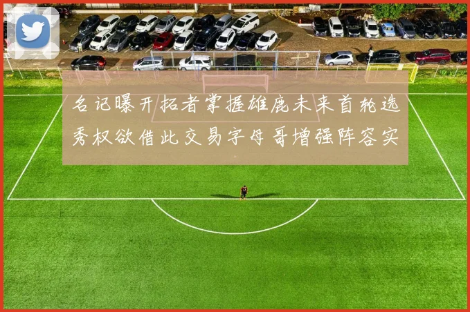 名记曝开拓者掌握雄鹿未来首轮选秀权欲借此交易字母哥增强阵容实力