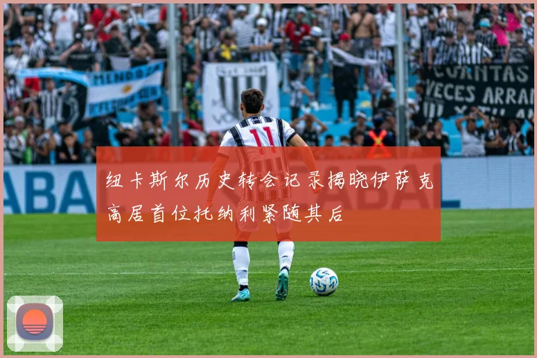 纽卡斯尔历史转会记录揭晓伊萨克高居首位托纳利紧随其后