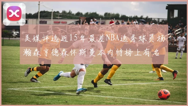 美媒评选近15年最差NBA选秀球员杨瀚森亨德森怀斯曼本内特榜上有名