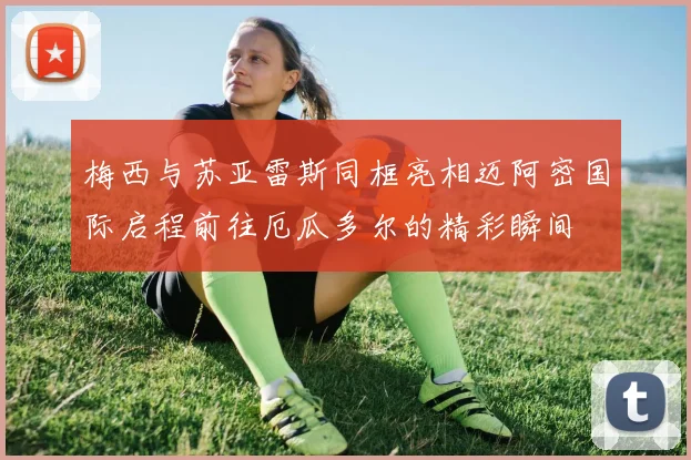 梅西与苏亚雷斯同框亮相迈阿密国际启程前往厄瓜多尔的精彩瞬间