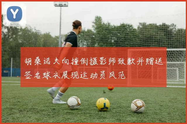 胡桑诺夫向撞倒摄影师致歉并赠送签名球衣展现运动员风范